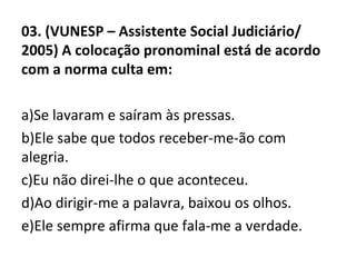 03. (VUNESP – Assistente Social Judiciário/
2005) A colocação pronominal está de acordo
com a norma culta em:
a)Se lavaram e saíram às pressas.
b)Ele sabe que todos receber-me-ão com
alegria.
c)Eu não direi-lhe o que aconteceu.
d)Ao dirigir-me a palavra, baixou os olhos.
e)Ele sempre afirma que fala-me a verdade.
 