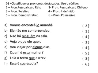 01 –Classifique os pronomes destacados. Use o código:
1 – Pron.Pessoal caso Reto 2- Pron. Pessoal caso Oblíquo
3 – Pron. Relativo 4 – Pron. Indefinido
5 – Pron. Demonstrativo 6 – Pron. Possessivo
a) Vamos encontrá-lo amanhã
b) Ele não me compreendeu
c) Não há ninguém na sala.
d) Veja o que ele quer.
e) Vou viajar por alguns dias.
f) Quem é essa mulher?
g) Leia o texto que escrevi.
h) Essa é sua escola?
( 2 )
( 1 )
( 4 )
( 3 )
( 4 )
( 5 )
( 3 )
( 6 )
 