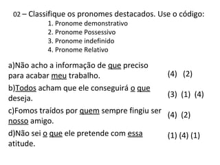 02 – Classifique os pronomes destacados. Use o código:
1. Pronome demonstrativo
2. Pronome Possessivo
3. Pronome indefinido
4. Pronome Relativo
a)Não acho a informação de que preciso
para acabar meu trabalho.
b)Todos acham que ele conseguirá o que
deseja.
c)Fomos traídos por quem sempre fingiu ser
nosso amigo.
d)Não sei o que ele pretende com essa
atitude.
(4) (2)
(3) (1) (4)
(4) (2)
(1) (4) (1)
 