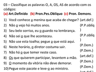 03 – Classifique as palavras O, A, OS, AS de acordo com os
códigos:
(a) Art.Definido (b) Pron.Pes.Oblíquo (c) Pron. Demons.
1) Você conhece a menina que acaba de chegar?
2) Não o vejo há muitos anos.
3) Seu belo sorriso, eu o guardo na lembrança.
4) Não sei o que lhe aconteceu.
5) Não use esta toalha; pegue a que está aqui.
6) Neste horário, o diretor costuma sair.
7) Não há o que temer neste caso.
8) Os que quiserem participar, levantem a mão.
9) O momento da vitória não deve demorar.
10)Pegue este pacote e leve-o ao ministro.
(art.def.)
(P.P.oblíq
)
(P.P.oblíq
)
(P.Dem.)
(P.Dem.)
(art.def.)
(P.Dem.)
(P.Dem.)
 