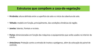 Estruturas que compõem a casa-de-vegetação
• Pé-direito: altura definida entre a superfície do solo e o início da cobertura do solo.
• Telhado: modelo em função, principalmente, das condições climáticas da região.
• Janelas: laterais, frontais e no teto.
• Portas: dimensionadas em função das máquinas e equipamentos que serão usados no interior da
estufa.
• Antecâmara: Proteção contra a entrada de insetos e patógenos, além da colocação do painel de
controle.
 