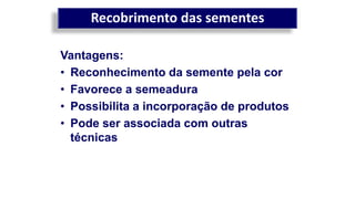 Recobrimento das sementes
Vantagens:
• Reconhecimento da semente pela cor
• Favorece a semeadura
• Possibilita a incorporação de produtos
• Pode ser associada com outras
técnicas
 
