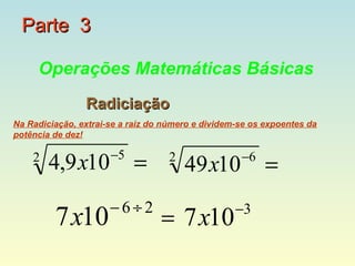 Parte 3

     Operações Matemáticas Básicas
                Radiciação
Na Radiciação, extrai-se a raiz do número e dividem-se os expoentes da
potência de dez!

                      −5
    2
        4,9 x10            =       2
                                       49x10        −6
                                                          =
                      −6÷2                         −3
         7x10                     = 7 x10
 