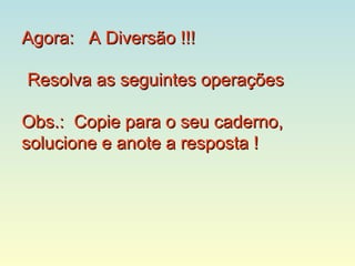 Agora: A Diversão !!!

Resolva as seguintes operações

Obs.: Copie para o seu caderno,
solucione e anote a resposta !
 