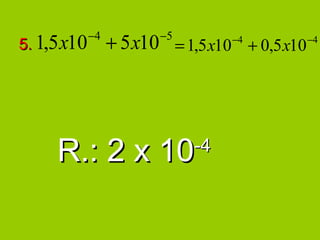 −4           −5
5. 1,5 x10        + 5 x10 = 1,5 x10 −4 + 0,5 x10 −4




     R.: 2 x 10                -4
 