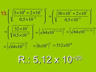 3
13.  3 × 10 + 2 × 10                                                                        3
                 8                       7
                                                 30 × 107 + 2 × 10 7                     
                                             =                                         
         0,5 × 10 −5                               0,5 × 10 −5                         
                                                                                       
                             3
    32 × 107
  =
    0,5 × 10 −5
                             
                              =
                                    (       64 x10   7 − ( −5 )
                                                                   ) =(
                                                                   3
                                                                            64 x10   7 − ( −5 )
                                                                                                  )   3


                            

 =   (       12
         64x10       )   3
                                 (
                              = 8x10          6 3
                                                  )   = 512x10         18




            R.: 5,12 x 10                                                   +20
 