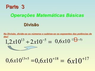 Parte 3
     Operações Matemáticas Básicas
                 Divisão

Na Divisão, divide-se os números e subtrae-se os expoentes das potências de
dez!
                                 −5
 1,2 x10 ÷ 2 x10 = 0,6 x10
              13                                         13 − (−5)




               13+5                      +18                      +17
 0,6 x10               = 0,6 x10                = 6 x10
 