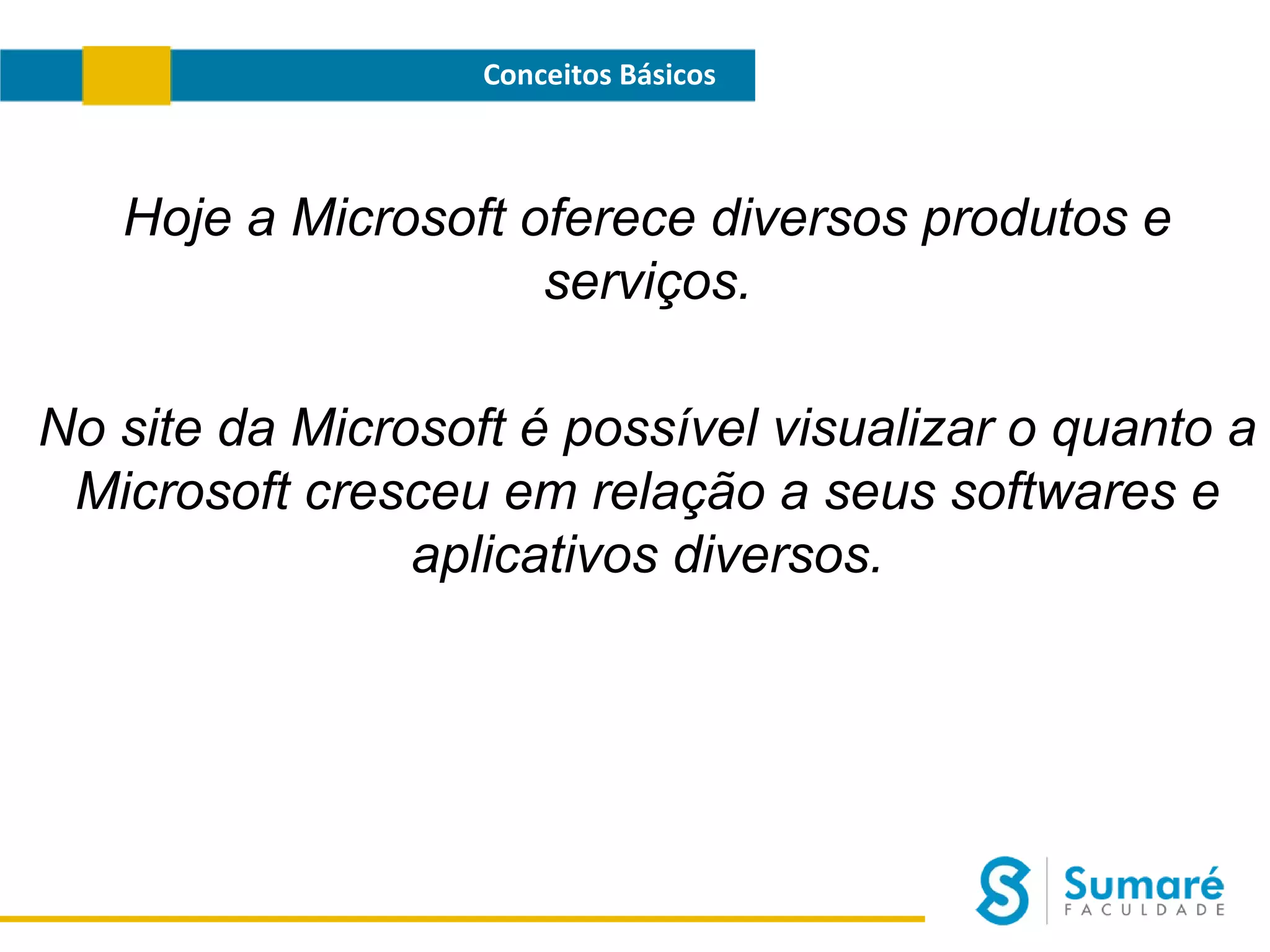 Conceitos Básicos

Hoje a Microsoft oferece diversos produtos e
serviços.
No site da Microsoft é possível visualizar o quanto a
Microsoft cresceu em relação a seus softwares e
aplicativos diversos.

 