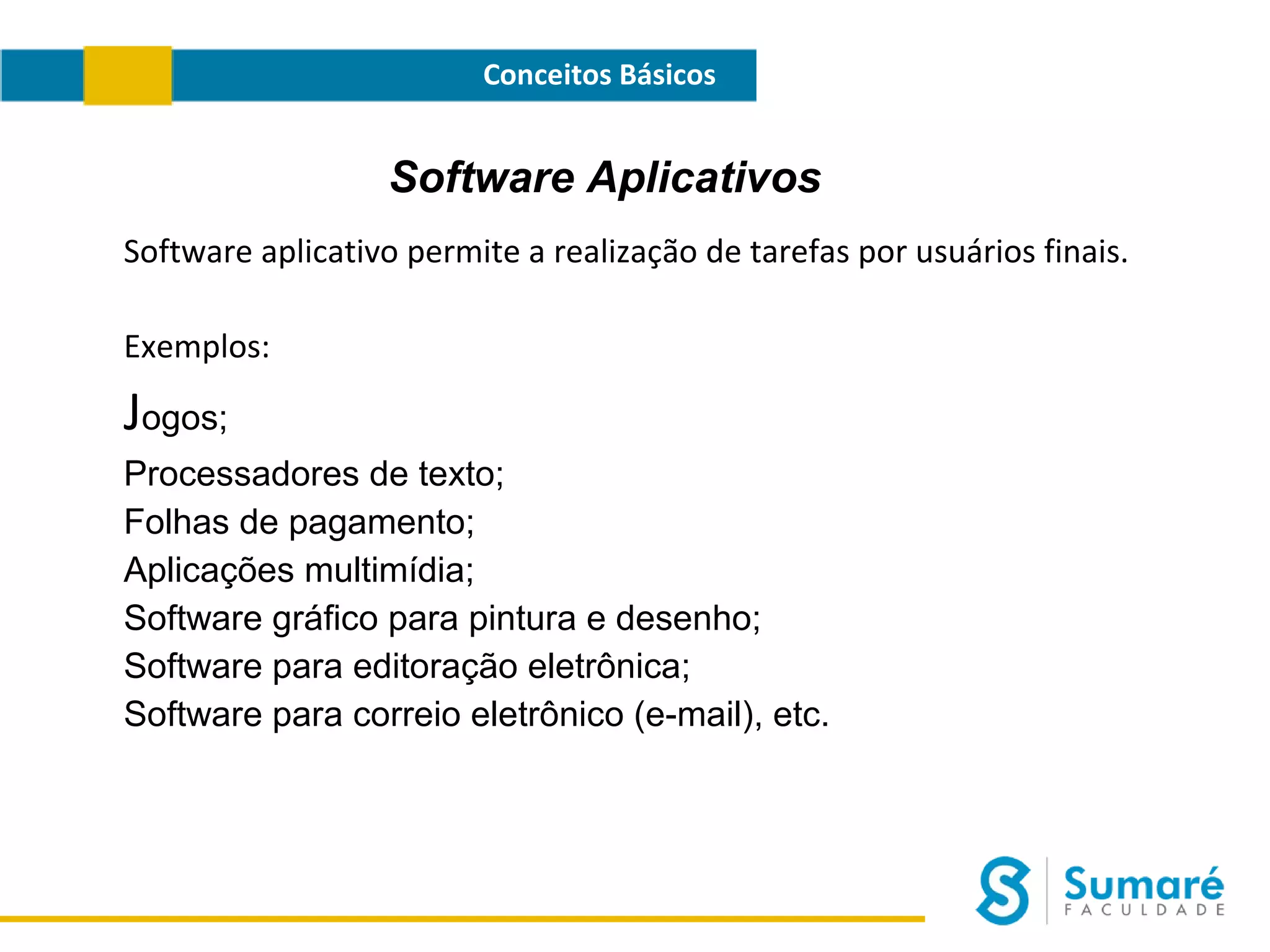 Conceitos Básicos

Software Aplicativos
Software aplicativo permite a realização de tarefas por usuários finais.
Exemplos:

Jogos;
Processadores de texto;
Folhas de pagamento;
Aplicações multimídia;
Software gráfico para pintura e desenho;
Software para editoração eletrônica;
Software para correio eletrônico (e-mail), etc.

 