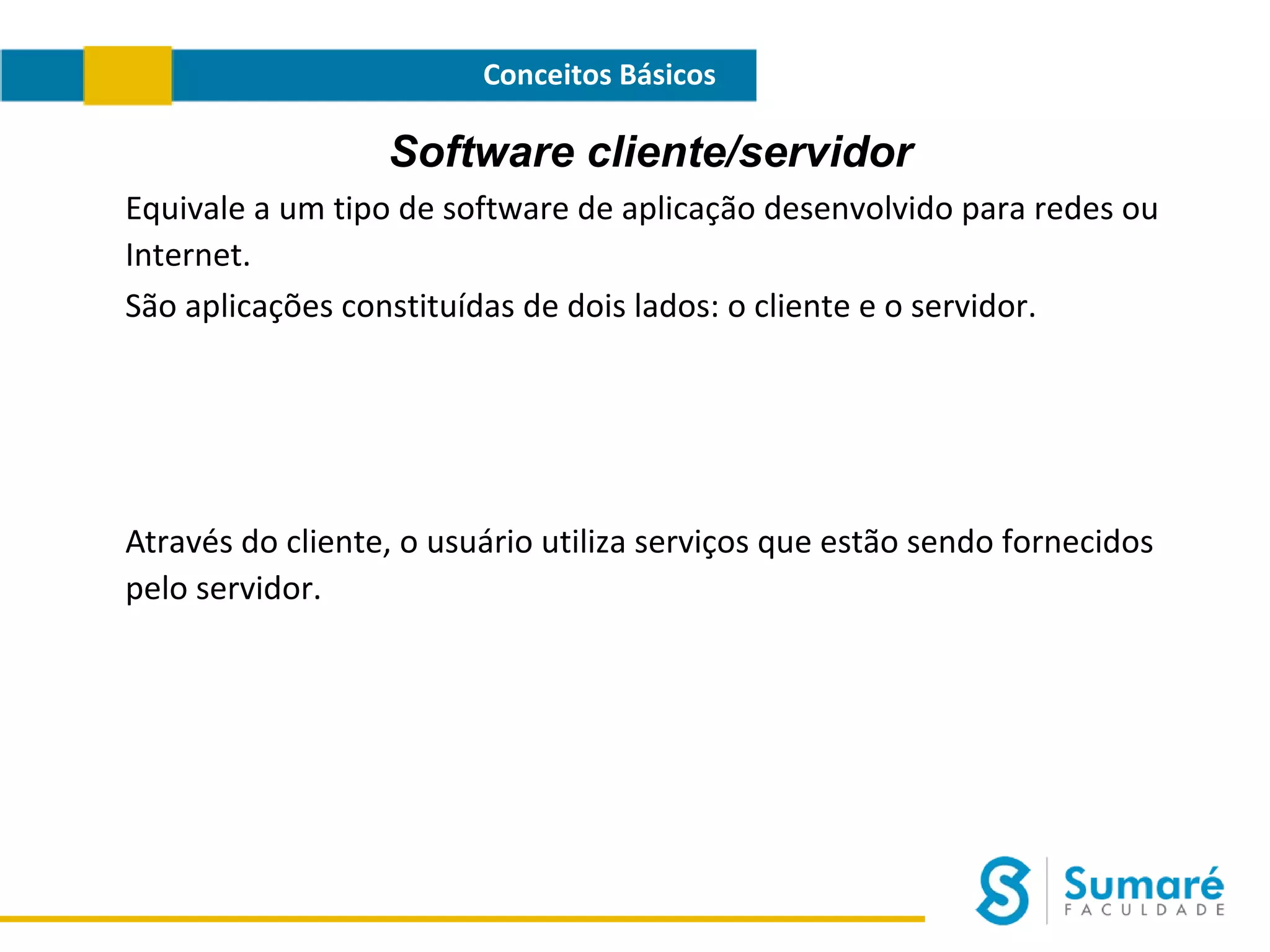 Conceitos Básicos

Software cliente/servidor
Equivale a um tipo de software de aplicação desenvolvido para redes ou
Internet.
São aplicações constituídas de dois lados: o cliente e o servidor.

Através do cliente, o usuário utiliza serviços que estão sendo fornecidos
pelo servidor.

 