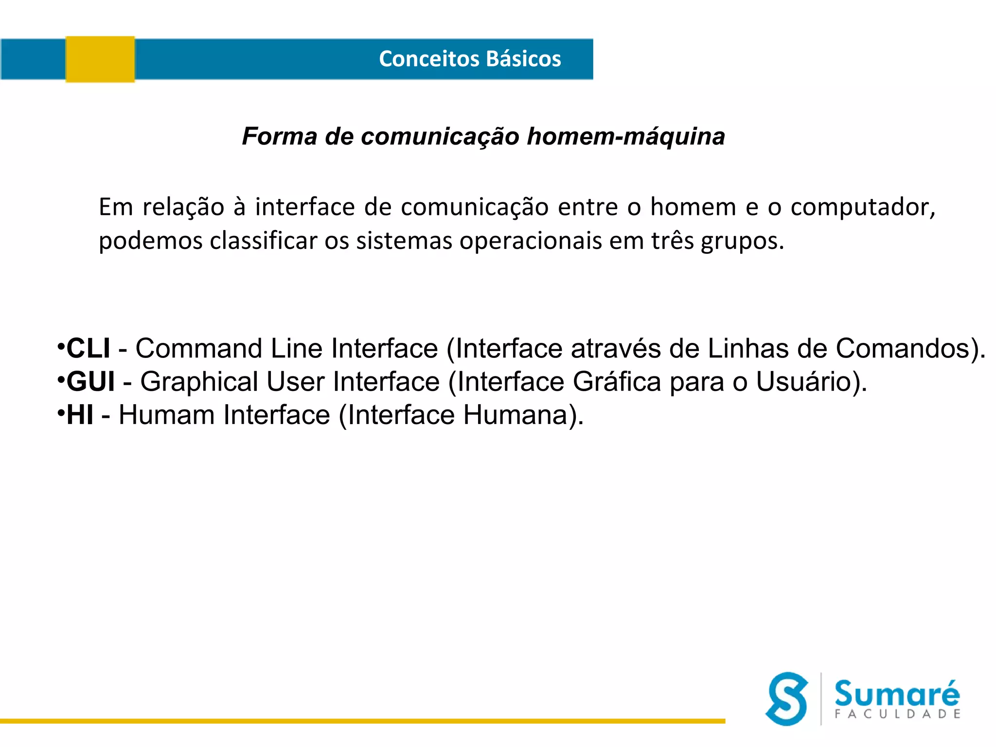 Conceitos Básicos
Forma de comunicação homem-máquina

Em relação à interface de comunicação entre o homem e o computador,
podemos classificar os sistemas operacionais em três grupos.

•CLI - Command Line Interface (Interface através de Linhas de Comandos).
•GUI - Graphical User Interface (Interface Gráfica para o Usuário).
•HI - Humam Interface (Interface Humana).

 
