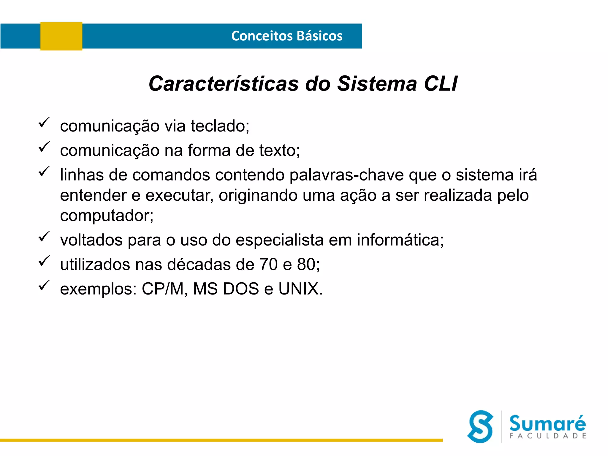Conceitos Básicos

Características do Sistema CLI
 comunicação via teclado;
 comunicação na forma de texto;
 linhas de comandos contendo palavras-chave que o sistema irá
entender e executar, originando uma ação a ser realizada pelo
computador;
 voltados para o uso do especialista em informática;
 utilizados nas décadas de 70 e 80;
 exemplos: CP/M, MS DOS e UNIX.

 