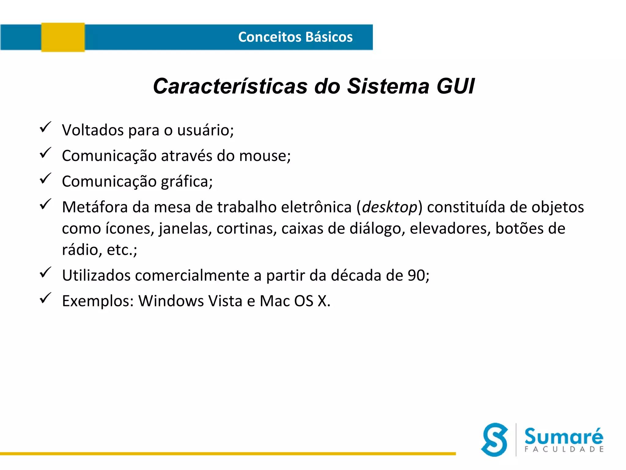 Conceitos Básicos

Características do Sistema GUI
Voltados para o usuário;
Comunicação através do mouse;
Comunicação gráfica;
Metáfora da mesa de trabalho eletrônica (desktop) constituída de objetos
como ícones, janelas, cortinas, caixas de diálogo, elevadores, botões de
rádio, etc.;
 Utilizados comercialmente a partir da década de 90;
 Exemplos: Windows Vista e Mac OS X.





 