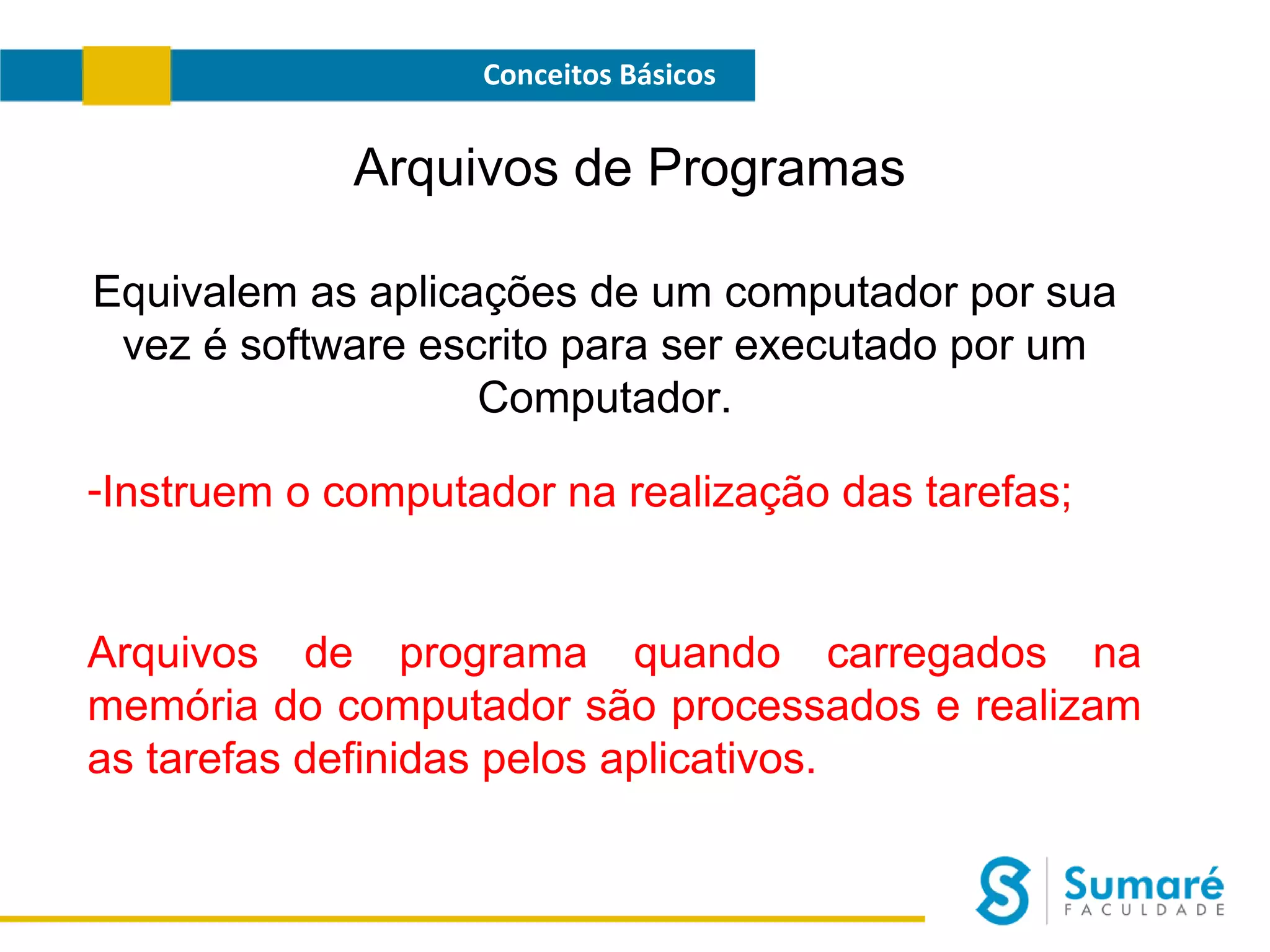 Conceitos Básicos

Arquivos de Programas
Equivalem as aplicações de um computador por sua
vez é software escrito para ser executado por um
Computador.
-Instruem o computador na realização das tarefas;

Arquivos de programa quando carregados na
memória do computador são processados e realizam
as tarefas definidas pelos aplicativos.

 