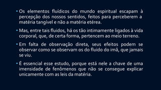 • Os elementos fluídicos do mundo espiritual escapam à
percepção dos nossos sentidos, feitos para perceberem a
matéria tangível e não a matéria etérea.
• Mas, entre tais fluidos, há os tão intimamente ligados à vida
corporal, que, de certa forma, pertencem ao meio terreno.
• Em falta de observação direta, seus efeitos podem se
observar como se observam os do fluido do imã, que jamais
se viu.
• É essencial esse estudo, porque está nele a chave de uma
imensidade de fenômenos que não se consegue explicar
unicamente com as leis da matéria.
 