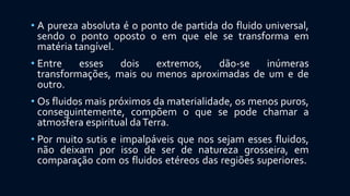 • A pureza absoluta é o ponto de partida do fluido universal,
sendo o ponto oposto o em que ele se transforma em
matéria tangível.
• Entre esses dois extremos, dão-se inúmeras
transformações, mais ou menos aproximadas de um e de
outro.
• Os fluidos mais próximos da materialidade, os menos puros,
conseguintemente, compõem o que se pode chamar a
atmosfera espiritual daTerra.
• Por muito sutis e impalpáveis que nos sejam esses fluidos,
não deixam por isso de ser de natureza grosseira, em
comparação com os fluidos etéreos das regiões superiores.
 