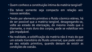 • Quem conhece a constituição íntima da matéria tangível?
• Ela talvez somente seja compacta em relação aos
nossos sentidos.
• Tendo por elemento primitivo o fluído cósmico etéreo, há
de ser possível que a matéria tangível, desagregando-se,
volte ao estado de eterização, do mesmo modo que o
diamante, o mais duro dos corpos, pode se volatilizar em
gás impalpável.
• Na realidade, a solidificação da matéria não é mais do que
um estado transitório do fluido universal, que pode volver
ao seu estado primitivo, quando deixam de existir as
condições de coesão.
 