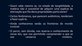 • Quem sabe mesmo se, no estado de tangibilidade, a
matéria não é suscetível de adquirir uma espécie de
eterização que lhe daria propriedades particulares?
• Certos fenômenos, que parecem autênticos, tenderiam
a fazer supô-lo.
• Ainda conhecemos senão as fronteiras do mundo
invisível.
• O porvir, sem dúvida, nos reserva o conhecimento de
novas leis, que nos permitirão compreender o que se
nos conserva em mistério.
 