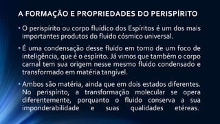 A FORMAÇÃO E PROPRIEDADES DO PERISPÍRITO
• O perispírito ou corpo fluídico dos Espíritos é um dos mais
importantes produtos do fluido cósmico universal.
• É uma condensação desse fluido em torno de um foco de
inteligência, que é o espírito. Já vimos que também o corpo
carnal tem sua origem nesse mesmo fluido condensado e
transformado em matéria tangível.
• Ambos são matéria, ainda que em dois estados diferentes.
No perispírito, a transformação molecular se opera
diferentemente, porquanto o fluido conserva a sua
imponderabilidade e suas qualidades etéreas.
 