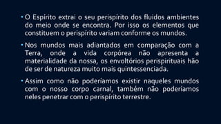 • O Espírito extrai o seu perispírito dos fluidos ambientes
do meio onde se encontra. Por isso os elementos que
constituem o perispírito variam conforme os mundos.
• Nos mundos mais adiantados em comparação com a
Terra, onde a vida corpórea não apresenta a
materialidade da nossa, os envoltórios perispirituais hão
de ser de natureza muito mais quintessenciada.
• Assim como não poderíamos existir naqueles mundos
com o nosso corpo carnal, também não poderíamos
neles penetrar com o perispírito terrestre.
 