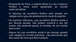 • Emigrando da Terra, o espírito deixa aí o seu invólucro
fluídico e toma outro apropriado ao mundo
onde vai habitar.
• A natureza do envoltório fluídico está sempre em
relação com o grau de adiantamento moral do espírito.
• Os espíritos inferiores, cujo envoltório fluídico ainda é
por demais pesado, não podem mudá-lo a seu bel
prazer, não podendo passar, à vontade, de um mundo
para outro.
• Alguns há cujo envoltório ainda é por demais pesado
com relação ao mundo espiritual, não permitindo que
eles saiam do meio que lhes é próprio.
 