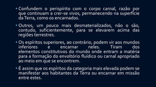 • Confundem o perispírito com o corpo carnal, razão por
que continuam a crer-se vivos, permanecendo na superfície
daTerra, como os encarnados.
• Outros, um pouco mais desmaterializados, não o são,
contudo, suficientemente, para se elevarem acima das
regiões terrestres.
• Os espíritos superiores, ao contrário, podem vir aos mundos
inferiores e encarnar neles. Tiram dos
elementos constitutivos do mundo onde entram a matéria
para a formação do envoltório fluídico ou carnal apropriado
ao meio em que se encontrem.
• É assim que os espíritos da categoria mais elevada podem se
manifestar aos habitantes da Terra ou encarnar em missão
entre estes.
 