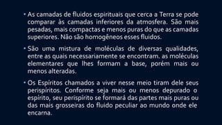 • As camadas de fluidos espirituais que cerca a Terra se pode
comparar às camadas inferiores da atmosfera. São mais
pesadas, mais compactas e menos puras do que as camadas
superiores. Não são homogêneos esses fluidos.
• São uma mistura de moléculas de diversas qualidades,
entre as quais necessariamente se encontram. as moléculas
elementares que lhes formam a base, porém mais ou
menos alteradas.
• Os Espíritos chamados a viver nesse meio tiram dele seus
perispíritos. Conforme seja mais ou menos depurado o
espírito, seu perispírito se formará das partes mais puras ou
das mais grosseiras do fluido peculiar ao mundo onde ele
encarna.
 