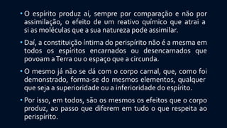 • O espírito produz aí, sempre por comparação e não por
assimilação, o efeito de um reativo químico que atrai a
si as moléculas que a sua natureza pode assimilar.
• Daí, a constituição íntima do perispírito não é a mesma em
todos os espíritos encarnados ou desencarnados que
povoam aTerra ou o espaço que a circunda.
• O mesmo já não se dá com o corpo carnal, que, como foi
demonstrado, forma-se do mesmos elementos, qualquer
que seja a superioridade ou a inferioridade do espírito.
• Por isso, em todos, são os mesmos os efeitos que o corpo
produz, ao passo que diferem em tudo o que respeita ao
perispírito.
 