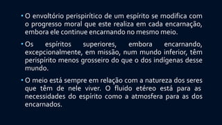 • O envoltório perispirítico de um espírito se modifica com
o progresso moral que este realiza em cada encarnação,
embora ele continue encarnando no mesmo meio.
• Os espíritos superiores, embora encarnando,
excepcionalmente, em missão, num mundo inferior, têm
perispírito menos grosseiro do que o dos indígenas desse
mundo.
• O meio está sempre em relação com a natureza dos seres
que têm de nele viver. O fluido etéreo está para as
necessidades do espírito como a atmosfera para as dos
encarnados.
 