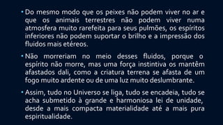 • Do mesmo modo que os peixes não podem viver no ar e
que os animais terrestres não podem viver numa
atmosfera muito rarefeita para seus pulmões, os espíritos
inferiores não podem suportar o brilho e a impressão dos
fluidos mais etéreos.
• Não morreriam no meio desses fluidos, porque o
espírito não morre, mas uma força instintiva os mantêm
afastados dali, como a criatura terrena se afasta de um
fogo muito ardente ou de uma luz muito deslumbrante.
• Assim, tudo no Universo se liga, tudo se encadeia, tudo se
acha submetido à grande e harmoniosa lei de unidade,
desde a mais compacta materialidade até a mais pura
espiritualidade.
 