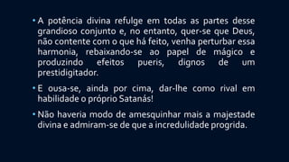 • A potência divina refulge em todas as partes desse
grandioso conjunto e, no entanto, quer-se que Deus,
não contente com o que há feito, venha perturbar essa
harmonia, rebaixando-se ao papel de mágico e
produzindo efeitos pueris, dignos de um
prestidigitador.
• E ousa-se, ainda por cima, dar-lhe como rival em
habilidade o próprio Satanás!
• Não haveria modo de amesquinhar mais a majestade
divina e admiram-se de que a incredulidade progrida.
 