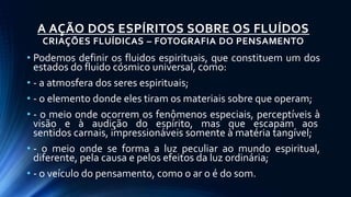 A AÇÃO DOS ESPÍRITOS SOBRE OS FLUÍDOS
CRIAÇÕES FLUÍDICAS – FOTOGRAFIA DO PENSAMENTO
• Podemos definir os fluidos espirituais, que constituem um dos
estados do fluido cósmico universal, como:
• - a atmosfera dos seres espirituais;
• - o elemento donde eles tiram os materiais sobre que operam;
• - o meio onde ocorrem os fenômenos especiais, perceptíveis à
visão e à audição do espírito, mas que escapam aos
sentidos carnais, impressionáveis somente à matéria tangível;
• - o meio onde se forma a luz peculiar ao mundo espiritual,
diferente, pela causa e pelos efeitos da luz ordinária;
• - o veículo do pensamento, como o ar o é do som.
 