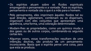 • Os espíritos atuam sobre os fluidos espirituais
empregando o pensamento e a vontade. Para os espíritos,
pensamento e vontade são o que é a mão para o homem.
• Pelo pensamento, eles imprimem àqueles fluidos tal ou
qual direção, aglomeram, combinam ou os dispersam,
organizam com eles conjuntos que apresentam uma
aparência, uma forma, uma coloração determinadas.
• Mudam-lhes as propriedades, como um químico muda a
dos gases ou de outros corpos, combinando-os segundo
certas leis.
• Algumas vezes, essas transformações resultam de uma
intenção; doutras, são produto de um pensamento
inconsciente. Basta que o espírito pense uma coisa, para
que esta se produza.
 