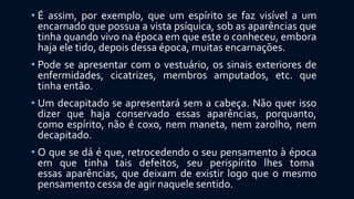 • É assim, por exemplo, que um espírito se faz visível a um
encarnado que possua a vista psíquica, sob as aparências que
tinha quando vivo na época em que este o conheceu, embora
haja ele tido, depois dessa época, muitas encarnações.
• Pode se apresentar com o vestuário, os sinais exteriores de
enfermidades, cicatrizes, membros amputados, etc. que
tinha então.
• Um decapitado se apresentará sem a cabeça. Não quer isso
dizer que haja conservado essas aparências, porquanto,
como espírito, não é coxo, nem maneta, nem zarolho, nem
decapitado.
• O que se dá é que, retrocedendo o seu pensamento à época
em que tinha tais defeitos, seu perispírito lhes toma
essas aparências, que deixam de existir logo que o mesmo
pensamento cessa de agir naquele sentido.
 