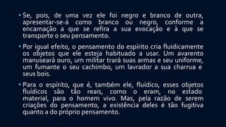 • Se, pois, de uma vez ele foi negro e branco de outra,
apresentar-se-á como branco ou negro, conforme a
encarnação a que se refira a sua evocação e à que se
transporte o seu pensamento.
• Por igual efeito, o pensamento do espírito cria fluidicamente
os objetos que ele esteja habituado a usar. Um avarento
manuseará ouro, um militar trará suas armas e seu uniforme,
um fumante o seu cachimbo, um lavrador a sua charrua e
seus bois.
• Para o espírito, que é, também ele, fluídico, esses objetos
fluídicos são tão reais, como o eram, no estado
material, para o homem vivo. Mas, pela razão de serem
criações do pensamento, a existência deles é tão fugitiva
quanto a do próprio pensamento.
 