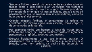 • Sendo os fluidos o veículo do pensamento, este atua sobre os
fluidos como o som sobre o ar. Os fluidos nos trazem o
pensamento, como o ar nos traz o som. Pode-se pois dizer,
sem receio de errar, que há, nesses fluidos, ondas e raios de
pensamentos, que se cruzam sem se confundirem, como há
no ar ondas e raios sonoros.
• Criando imagens fluídicas, o pensamento se reflete no
envoltório perispirítico como num espelho, toma corpo e,
de certo modo, se fotografa.
• Por exemplo: tenha um homem a ideia de matar outro.
Embora não o faça, seu corpo fluídico é posto em ação pelo
pensamento e reproduz todos os seus matizes.
• Executa fluidicamente o ato que intentou praticar. O
pensamento cria a imagem da vítima e a cena inteira é
pintada, como num quadro, tal qual se lhe desenrola no
espírito.
 