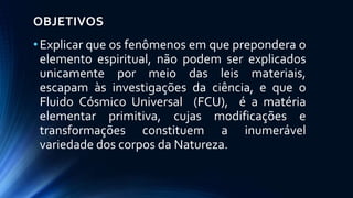 OBJETIVOS
•Explicar que os fenômenos em que prepondera o
elemento espiritual, não podem ser explicados
unicamente por meio das leis materiais,
escapam às investigações da ciência, e que o
Fluido Cósmico Universal (FCU), é a matéria
elementar primitiva, cujas modificações e
transformações constituem a inumerável
variedade dos corpos da Natureza.
 