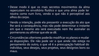 • Desse modo é que os mais secretos movimentos da alma
repercutem no envoltório fluídico e que uma alma pode ler
noutra como num livro, vendo o que não é perceptível aos
olhos do corpo.
• Vendo a intenção, pode ela pressentir a execução do ato que
lhe será a consequência, mas não pode determinar o instante
em que o mesmo ato será executado nem lhe assinalar os
pormenores ou afirmar que ele se dê.
• Circunstâncias ulteriores poderão modificar os planos e mudar
as disposições. Ele não pode ver o que ainda não esteja no
pensamento do outro; o que vê é a preocupação habitual do
indivíduo, seus desejos, seus projetos, seus desígnios bons ou
maus.
 