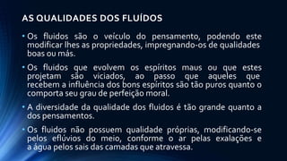 AS QUALIDADES DOS FLUÍDOS
• Os fluidos são o veículo do pensamento, podendo este
modificar lhes as propriedades, impregnando-os de qualidades
boas ou más.
• Os fluidos que evolvem os espíritos maus ou que estes
projetam são viciados, ao passo que aqueles que
recebem a influência dos bons espíritos são tão puros quanto o
comporta seu grau de perfeição moral.
• A diversidade da qualidade dos fluidos é tão grande quanto a
dos pensamentos.
• Os fluidos não possuem qualidade próprias, modificando-se
pelos eflúvios do meio, conforme o ar pelas exalações e
a água pelos sais das camadas que atravessa.
 