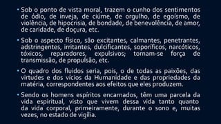 • Sob o ponto de vista moral, trazem o cunho dos sentimentos
de ódio, de inveja, de ciúme, de orgulho, de egoísmo, de
violência, de hipocrisia, de bondade, de benevolência, de amor,
de caridade, de doçura, etc.
• Sob o aspecto físico, são excitantes, calmantes, penetrantes,
adstringentes, irritantes, dulcificantes, soporíficos, narcóticos,
tóxicos, reparadores, expulsivos; tornam-se força de
transmissão, de propulsão, etc.
• O quadro dos fluidos seria, pois, o de todas as paixões, das
virtudes e dos vícios da Humanidade e das propriedades da
matéria, correspondentes aos efeitos que eles produzem.
• Sendo os homens espíritos encarnados, têm uma parcela da
vida espiritual, visto que vivem dessa vida tanto quanto
da vida corporal, primeiramente, durante o sono e, muitas
vezes, no estado de vigília.
 