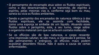 • O pensamento do encarnado atua sobre os fluidos espirituais,
como o dos desencarnados, e se transmite, de espírito a
espírito, pelas mesmas vias e, conforme seja bom ou mau,
saneia ou vicia os fluidos ambientes.
• Sendo o perispírito dos encarnados de natureza idêntica à dos
fluidos espirituais, ele os assimila com facilidade,
como uma esponja se embebe de um líquido. Atuando esses
fluidos sobre o perispírito, este, a seu turno, reage sobre
o organismo material com que se acha em contato molecular.
• Se os eflúvios são de boa natureza, o corpo ressente
uma impressão salutar; se são maus, a impressão é penosa. Se
são permanentes e enérgicos, os eflúvios maus podem
ocasionar desordens físicas. Não é outra a causa de certas
enfermidades.
 