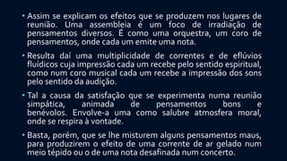 • Assim se explicam os efeitos que se produzem nos lugares de
reunião. Uma assembleia é um foco de irradiação de
pensamentos diversos. É como uma orquestra, um coro de
pensamentos, onde cada um emite uma nota.
• Resulta daí uma multiplicidade de correntes e de eflúvios
fluídicos cuja impressão cada um recebe pelo sentido espiritual,
como num coro musical cada um recebe a impressão dos sons
pelo sentido da audição.
• Tal a causa da satisfação que se experimenta numa reunião
simpática, animada de pensamentos bons e
benévolos. Envolve-a uma como salubre atmosfera moral,
onde se respira à vontade.
• Basta, porém, que se lhe misturem alguns pensamentos maus,
para produzirem o efeito de uma corrente de ar gelado num
meio tépido ou o de uma nota desafinada num concerto.
 