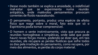 • Desse modo também se explica a ansiedade, o indefinível
mal-estar que se experimenta numa reunião
antipática, onde malévolos pensamentos provocam
correntes de fluido nauseabundo.
• O pensamento, portanto, produz uma espécie de efeito
físico que reage sobre o moral, fato este que só o
Espiritismo podia tornar compreensível.
• O homem o sente instintivamente, visto que procura as
reuniões homogêneas e simpáticas, onde sabe que pode
haurir novas forças morais, podendo-se dizer que, em tais
reuniões, ele recupera as perdas fluídicas que sofre todos
os dias pela irradiação do pensamento, como recupera, por
meio dos alimentos, as perdas do corpo material.
 