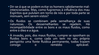• Dir-se-á que se podem evitar os homens sabidamente mal-
intencionados. Mas, como fugiremos à influência dos mau
Espíritos que pululam em torno de nós e por toda parte se
insinuam, sem serem vistos?
• Os fluidos se combinam pela semelhança de suas
naturezas. Os dessemelhantes se repelem. Há
incompatibilidade entre os bons e os maus fluidos, como
entre o óleo e a água.
• À invasão, pois, dos maus fluidos, cumpre se oponham os
fluidos bons e, como cada um tem no seu próprio
perispírito uma fonte fluídica permanente, todos trazem
consigo o remédio aplicável.
 