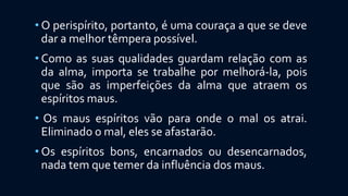 • O perispírito, portanto, é uma couraça a que se deve
dar a melhor têmpera possível.
• Como as suas qualidades guardam relação com as
da alma, importa se trabalhe por melhorá-la, pois
que são as imperfeições da alma que atraem os
espíritos maus.
• Os maus espíritos vão para onde o mal os atrai.
Eliminado o mal, eles se afastarão.
• Os espíritos bons, encarnados ou desencarnados,
nada tem que temer da influência dos maus.
 
