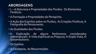ABORDAGENS
• I. – A Natureza e Propriedades dos Fluidos: Os Elementos
Fluídicos.
• A Formação e Propriedades do Perispírito.
• A Ação dos Espíritos sobre os Fluidos; As Criações Fluídicas; A
Fotografia do Pensamento.
• As Qualidades dos Fluidos.
• II. Explicação de alguns fenômenos considerados
sobrenaturais: A Vista Espiritual ou Psíquica; A Dupla Vista; O
Sonambulismo.
• Os Sonhos.
• A Catalepsia; As Ressurreições.
 