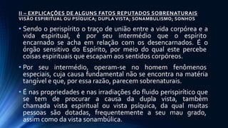 II – EXPLICAÇÕES DE ALGUNS FATOS REPUTADOS SOBRENATURAIS
VISÃO ESPIRITUAL OU PSÍQUICA; DUPLA VISTA; SONAMBULISMO; SONHOS
• Sendo o perispírito o traço de união entre a vida corpórea e a
vida espiritual, é por seu intermédio que o espírito
encarnado se acha em relação com os desencarnados. É o
órgão sensitivo do Espírito, por meio do qual este percebe
coisas espirituais que escapam aos sentidos corpóreos.
• Por seu intermédio, operam-se no homem fenômenos
especiais, cuja causa fundamental não se encontra na matéria
tangível e que, por essa razão, parecem sobrenaturais.
• É nas propriedades e nas irradiações do fluido perispirítico que
se tem de procurar a causa da dupla vista, também
chamada vista espiritual ou vista psíquica, da qual muitas
pessoas são dotadas, frequentemente a seu mau grado,
assim como da vista sonambúlica.
 