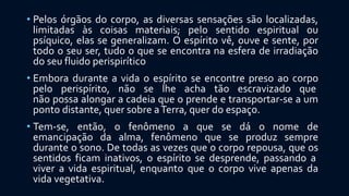 • Pelos órgãos do corpo, as diversas sensações são localizadas,
limitadas às coisas materiais; pelo sentido espiritual ou
psíquico, elas se generalizam. O espírito vê, ouve e sente, por
todo o seu ser, tudo o que se encontra na esfera de irradiação
do seu fluido perispirítico
• Embora durante a vida o espírito se encontre preso ao corpo
pelo perispírito, não se lhe acha tão escravizado que
não possa alongar a cadeia que o prende e transportar-se a um
ponto distante, quer sobre aTerra, quer do espaço.
• Tem-se, então, o fenômeno a que se dá o nome de
emancipação da alma, fenômeno que se produz sempre
durante o sono. De todas as vezes que o corpo repousa, que os
sentidos ficam inativos, o espírito se desprende, passando a
viver a vida espiritual, enquanto que o corpo vive apenas da
vida vegetativa.
 