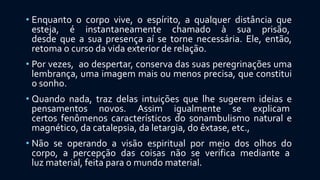 • Enquanto o corpo vive, o espírito, a qualquer distância que
esteja, é instantaneamente chamado à sua prisão,
desde que a sua presença aí se torne necessária. Ele, então,
retoma o curso da vida exterior de relação.
• Por vezes, ao despertar, conserva das suas peregrinações uma
lembrança, uma imagem mais ou menos precisa, que constitui
o sonho.
• Quando nada, traz delas intuições que lhe sugerem ideias e
pensamentos novos. Assim igualmente se explicam
certos fenômenos característicos do sonambulismo natural e
magnético, da catalepsia, da letargia, do êxtase, etc.,
• Não se operando a visão espiritual por meio dos olhos do
corpo, a percepção das coisas não se verifica mediante a
luz material, feita para o mundo material.
 