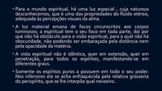 • Para o mundo espiritual, há uma luz especial , cuja natureza
desconhecemos, que é uma das propriedades do fluido etéreo,
adequada às percepções visuais da alma.
• A luz material emana de focos circunscritos aos corpos
luminosos; a espiritual tem o seu foco em toda parte, daí por
que não há obstáculo para a visão espiritual, para a qual não há
obscuridade, não podendo ser embaraçada pela distância nem
pela opacidade da matéria.
• A vista espiritual não é idêntica, quer em extensão, quer em
penetração, para todos os espíritos, manifestando-se em
diferentes graus.
• Somente os espíritos puros a possuem em todo o seu poder.
Nos inferiores ela se acha enfraquecida pela relativa grosseria
do perispírito, que se lhe interpõe qual nevoeiro.
 
